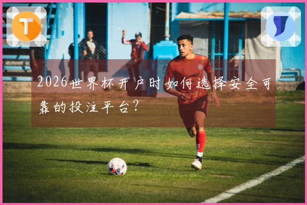 2026世界杯开户时如何选择安全可靠的投注平台？